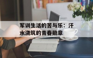 军训生活的苦与乐：汗水浇筑的青春勋章
