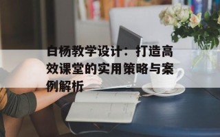 白杨教学设计：打造高效课堂的实用策略与案例解析