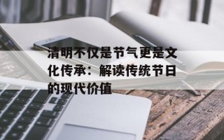 清明不仅是节气更是文化传承：解读传统节日的现代价值