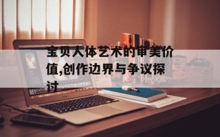 宝贝人体艺术的审美价值,创作边界与争议探讨