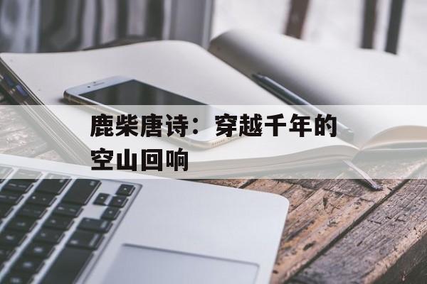 鹿柴唐诗：穿越千年的空山回响-第1张图片-