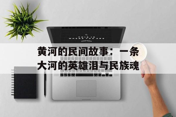 黄河的民间故事：一条大河的英雄泪与民族魂-第1张图片-