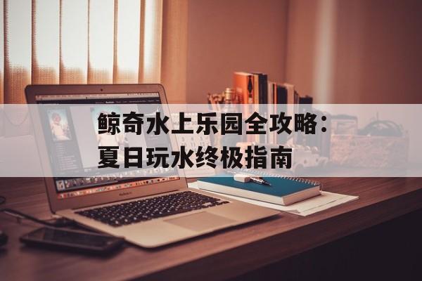 鲸奇水上乐园全攻略：夏日玩水终极指南-第1张图片-
