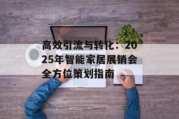 高效引流与转化：2025年智能家居展销会全方位策划指南-第1张图片-