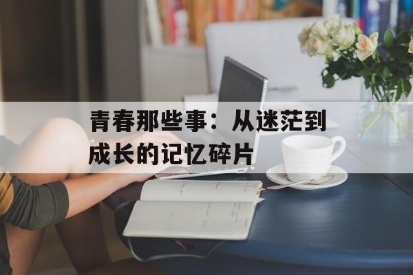 青春那些事：从迷茫到成长的记忆碎片-第1张图片-