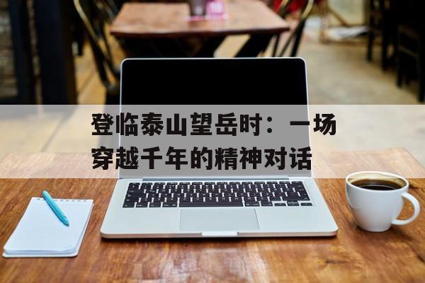 登临泰山望岳时：一场穿越千年的精神对话-第1张图片-