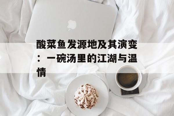 酸菜鱼发源地及其演变：一碗汤里的江湖与温情-第1张图片-