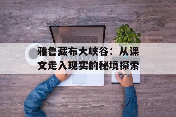 雅鲁藏布大峡谷：从课文走入现实的秘境探索-第1张图片-