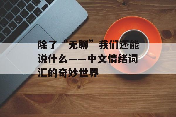 除了“无聊”我们还能说什么——中文情绪词汇的奇妙世界-第1张图片-