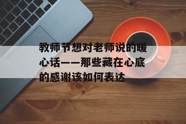 教师节想对老师说的暖心话——那些藏在心底的感谢该如何表达-第1张图片-