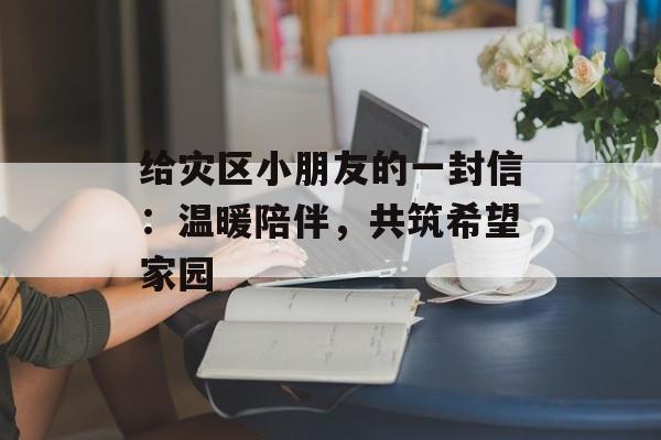 给灾区小朋友的一封信：温暖陪伴，共筑希望家园-第1张图片-