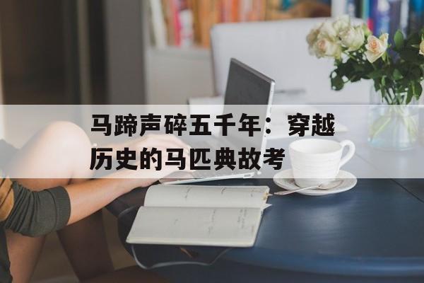 马蹄声碎五千年：穿越历史的马匹典故考-第1张图片-