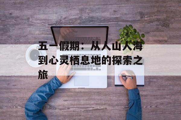 五一假期：从人山人海到心灵栖息地的探索之旅-第1张图片-