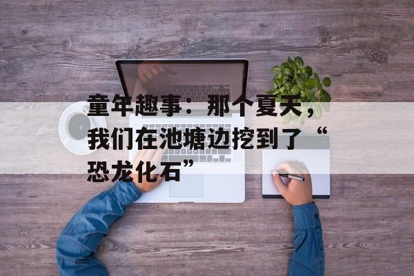 童年趣事：那个夏天，我们在池塘边挖到了“恐龙化石”-第1张图片-