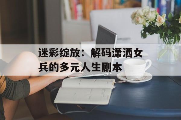 迷彩绽放：解码潇洒女兵的多元人生剧本-第1张图片-