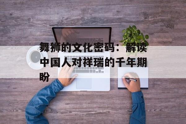 舞狮的文化密码：解读中国人对祥瑞的千年期盼-第1张图片-