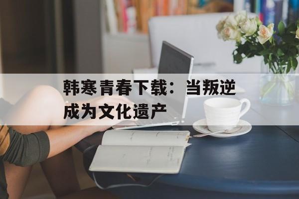 韩寒青春下载：当叛逆成为文化遗产-第1张图片-
