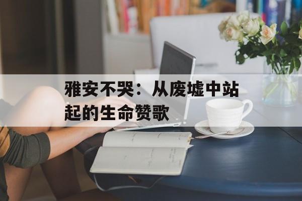 雅安不哭：从废墟中站起的生命赞歌-第1张图片-