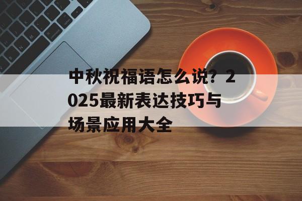中秋祝福语怎么说？2025最新表达技巧与场景应用大全-第1张图片-