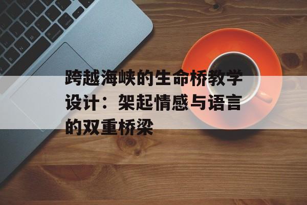 跨越海峡的生命桥教学设计：架起情感与语言的双重桥梁-第1张图片-