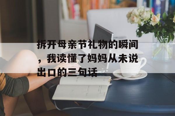 拆开母亲节礼物的瞬间，我读懂了妈妈从未说出口的三句话-第1张图片-