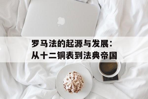 罗马法的起源与发展：从十二铜表到法典帝国-第1张图片-