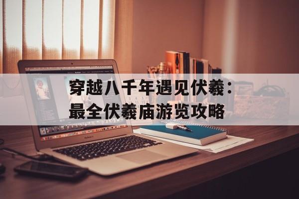 穿越八千年遇见伏羲:最全伏羲庙游览攻略-第1张图片- 穿越八千年遇见伏羲:最全伏羲庙游览攻略-第1张图片-