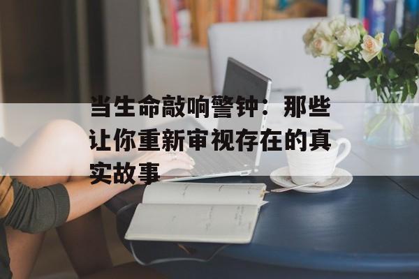 当生命敲响警钟：那些让你重新审视存在的真实故事-第1张图片-