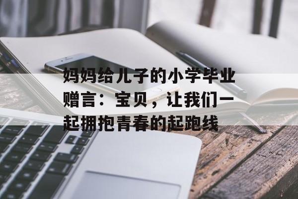 妈妈给儿子的小学毕业赠言：宝贝，让我们一起拥抱青春的起跑线-第1张图片-