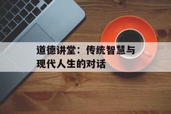 道德讲堂：传统智慧与现代人生的对话-第1张图片-