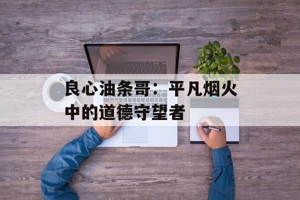 良心油条哥：平凡烟火中的道德守望者-第1张图片-
