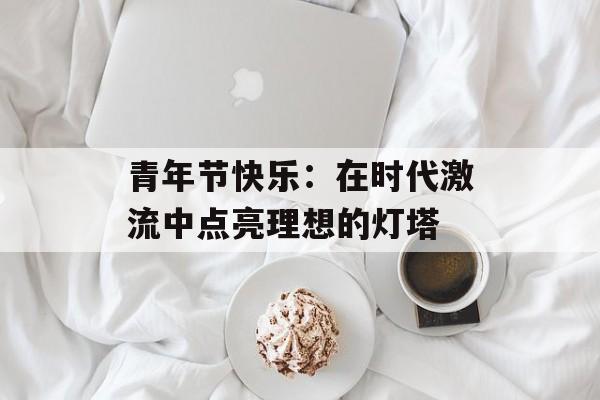 青年节快乐：在时代激流中点亮理想的灯塔-第1张图片-