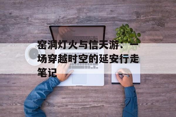 窑洞灯火与信天游：一场穿越时空的延安行走笔记-第1张图片-