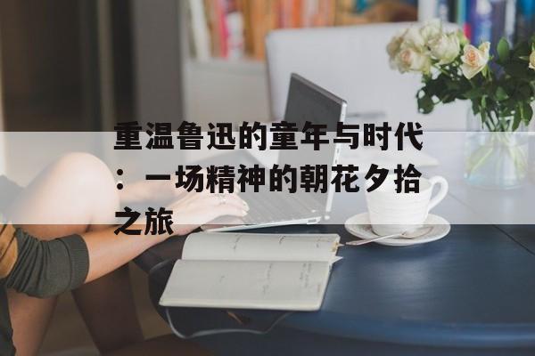 重温鲁迅的童年与时代：一场精神的朝花夕拾之旅-第1张图片-