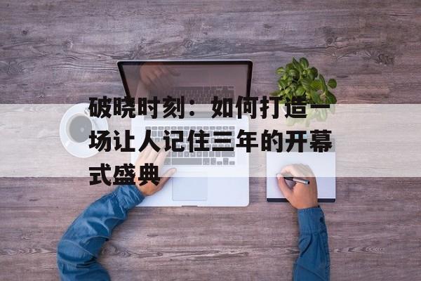 破晓时刻：如何打造一场让人记住三年的开幕式盛典-第1张图片-