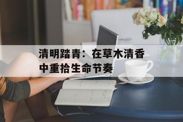 清明踏青：在草木清香中重拾生命节奏-第1张图片-