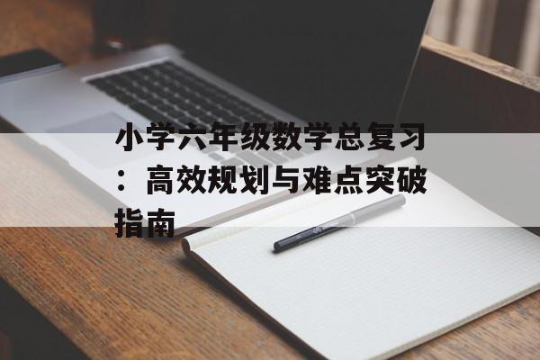 小学六年级数学总复习：高效规划与难点突破指南-第1张图片-