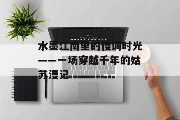 水墨江南里的慢调时光——一场穿越千年的姑苏漫记-第1张图片-