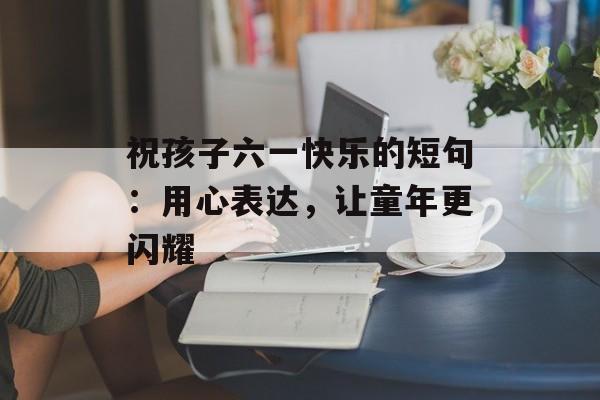 祝孩子六一快乐的短句：用心表达，让童年更闪耀-第1张图片-