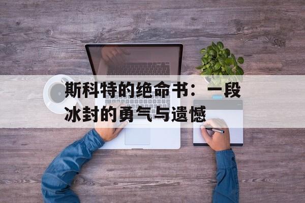 斯科特的绝命书：一段冰封的勇气与遗憾-第1张图片-