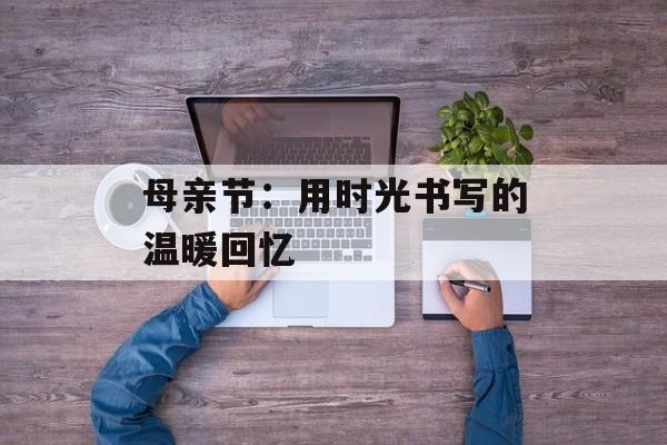母亲节：用时光书写的温暖回忆-第1张图片-