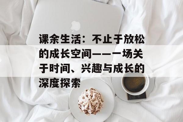 课余生活：不止于放松的成长空间——一场关于时间、兴趣与成长的深度探索-第1张图片-
