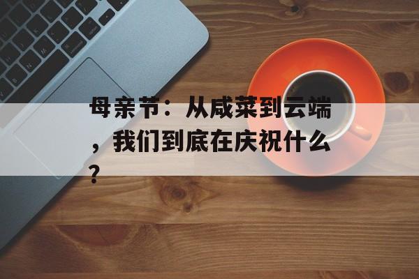 母亲节：从咸菜到云端，我们到底在庆祝什么？-第1张图片-