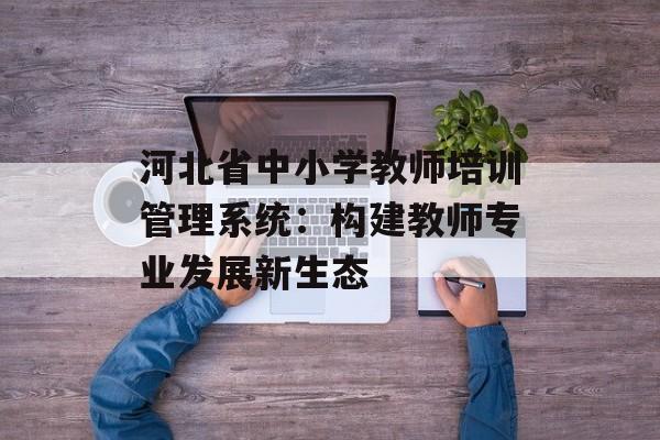 河北省中小学教师培训管理系统：构建教师专业发展新生态-第1张图片-