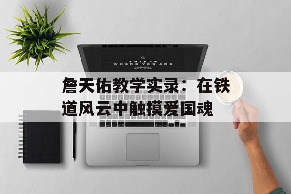 詹天佑教学实录：在铁道风云中触摸爱国魂-第1张图片-