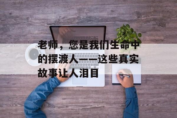老师，您是我们生命中的摆渡人——这些真实故事让人泪目-第1张图片-