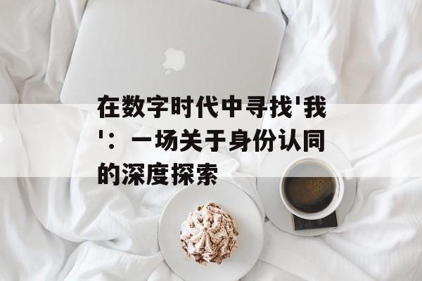 在数字时代中寻找'我'：一场关于身份认同的深度探索-第1张图片-