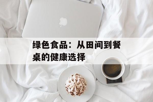 绿色食品：从田间到餐桌的健康选择-第1张图片-
