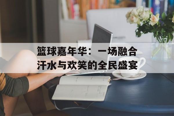 篮球嘉年华：一场融合汗水与欢笑的全民盛宴-第1张图片-