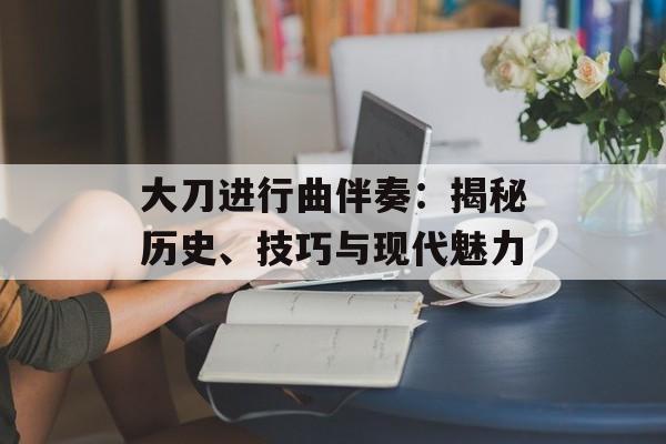 大刀进行曲伴奏：揭秘历史、技巧与现代魅力-第1张图片-